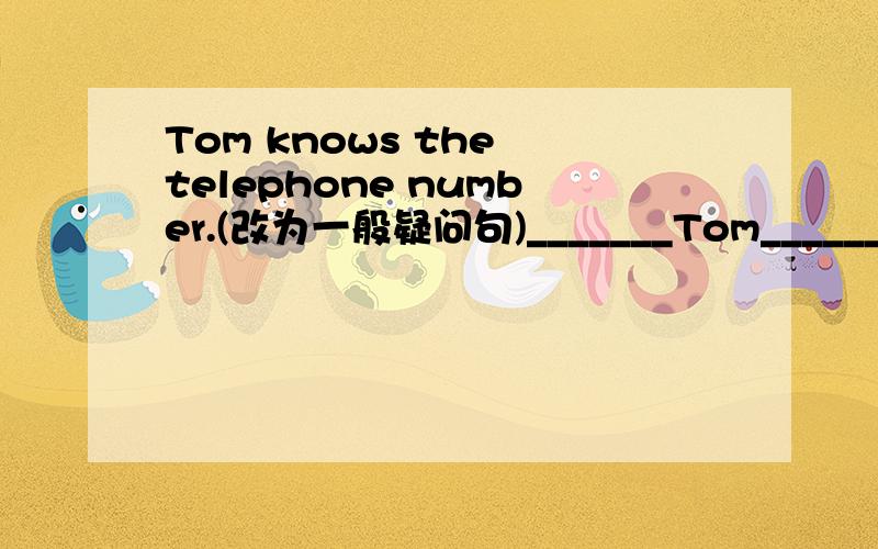 Tom knows the telephone number.(改为一般疑问句)_______Tom________the telephone number.