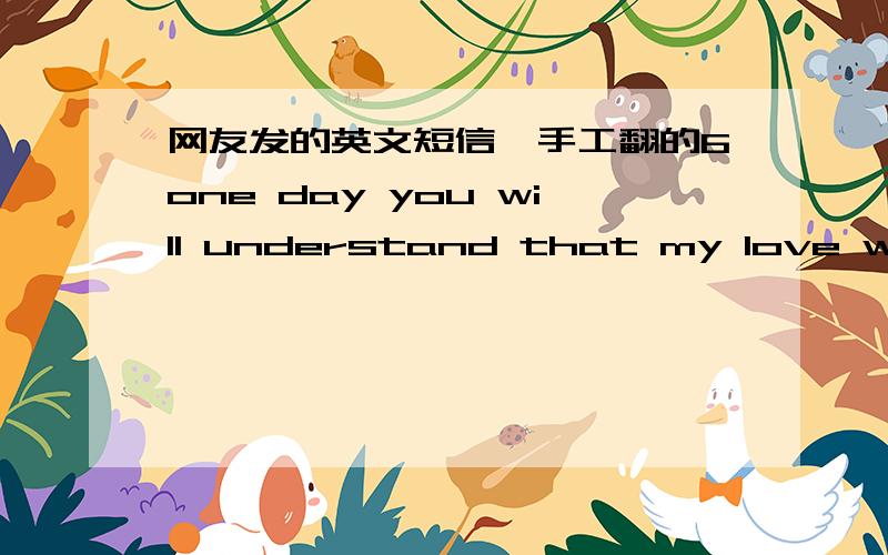 网友发的英文短信,手工翻的6one day you will understand that my love was the strongest and sencere...but it can be late...you can choose from your list...but you will understand one day...