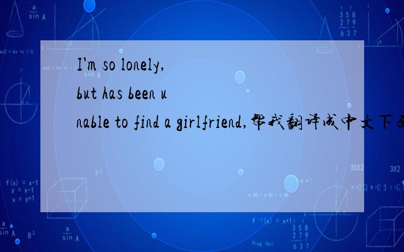 I'm so lonely,but has been unable to find a girlfriend,帮我翻译成中文下面还有,