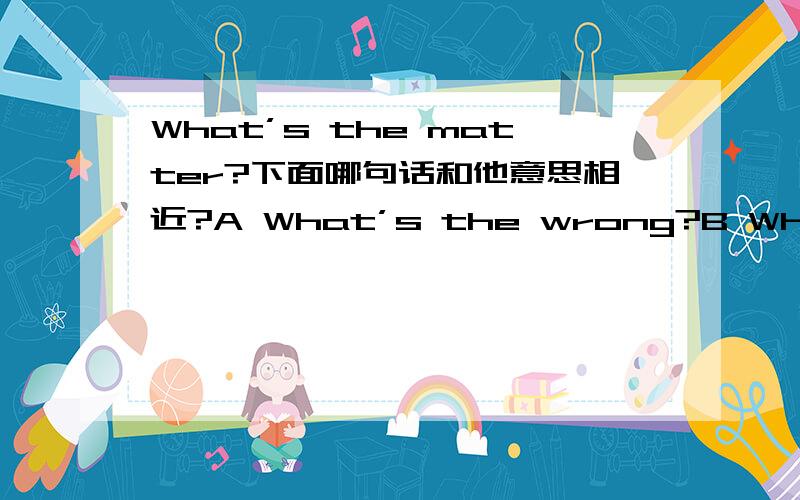 What’s the matter?下面哪句话和他意思相近?A What’s the wrong?B What’s wrong?