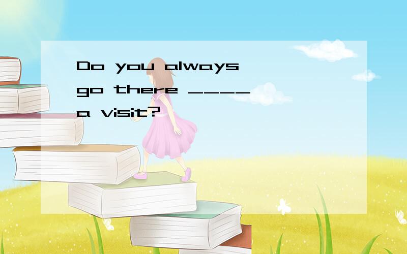 Do you always go there ____ a visit?