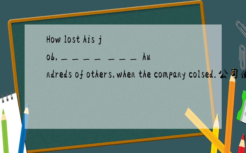 How lost his job,____ ___ hundreds of others,when the company colsed.公司倒闭时,他连同数百名其他员工都失业了.