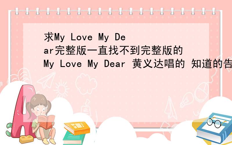 求My Love My Dear完整版一直找不到完整版的My Love My Dear 黄义达唱的 知道的告诉我下啊谢谢!是完整版哈  不是 DEMO的 麻烦各位了 大虾帮帮我!