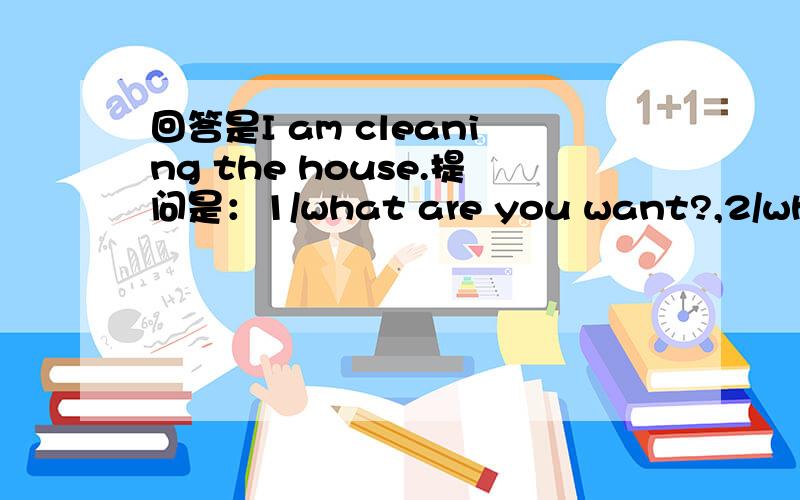 回答是I am cleaning the house.提问是：1/what are you want?,2/what are you doing?3/what are you going to do?是哪个提问?