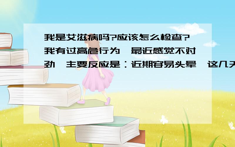 我是艾滋病吗?应该怎么检查?我有过高危行为,最近感觉不对劲,主要反应是：近期容易头晕,这几天连续发烧到38度多（以前有过阑尾炎病史,近几天肚子也有点不舒服所以打了三天点滴,是向着