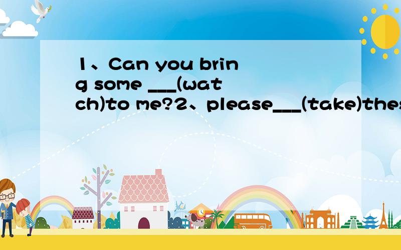 1、Can you bring some ___(watch)to me?2、please___(take)these things to your sister 3、Ican___(bring)theballtoyou用所给词的适当形式填空