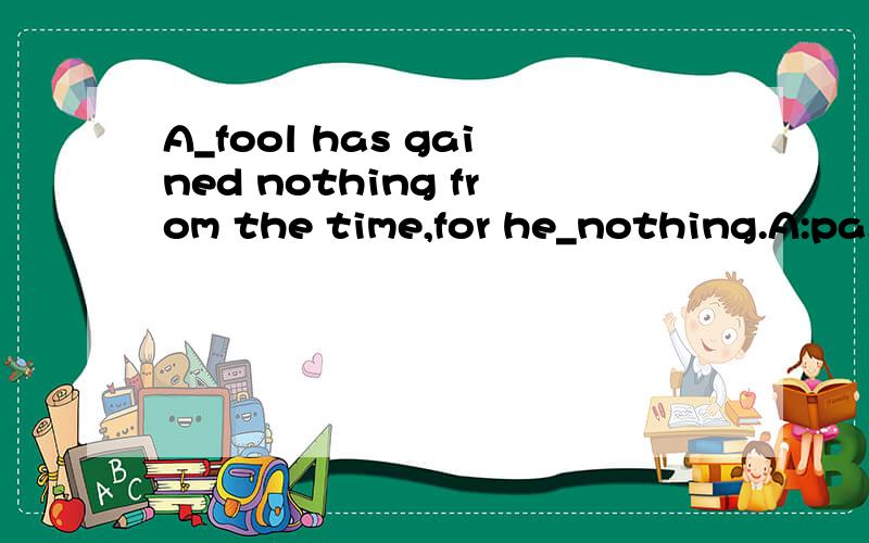 A_fool has gained nothing from the time,for he_nothing.A:passing;has paid B:passed;has been paid C:passing;has been paid D:passed;has paid 应选哪个?