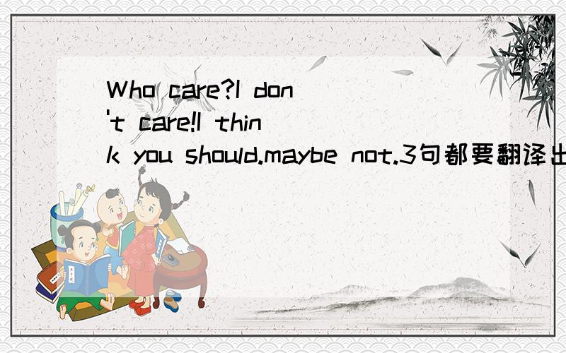 Who care?I don't care!I think you should.maybe not.3句都要翻译出来
