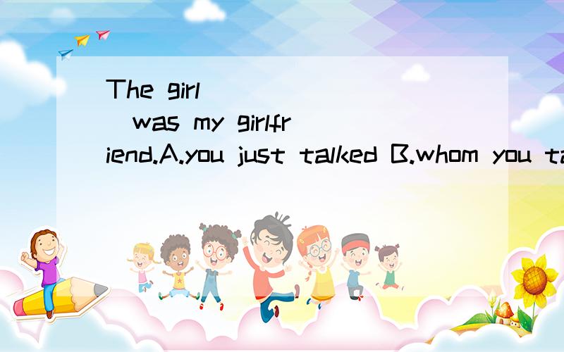 The girl_______was my girlfriend.A.you just talked B.whom you talked to C.who you just talked to him D.which you just talked to(告诉我为什么选这个,不选那个）