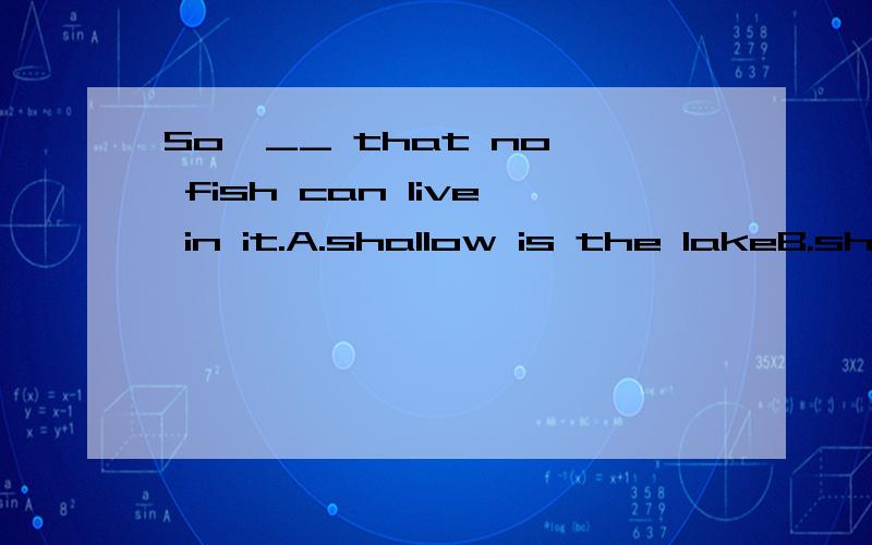 So  __ that no fish can live in it.A.shallow is the lakeB.shallow the lake isC.the lake is shallowD.is the shallow答案是A为什么?不能选b?请说明.