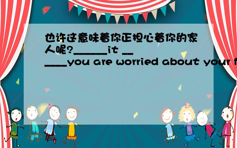 也许这意味着你正担心着你的家人呢?______it ______you are worried about your family.