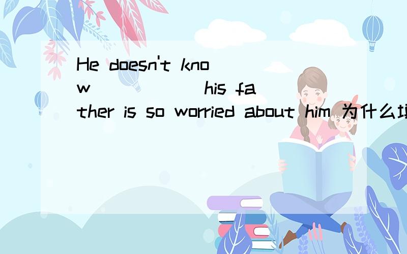 He doesn't know _____ his father is so worried about him 为什么填why为什么不填what