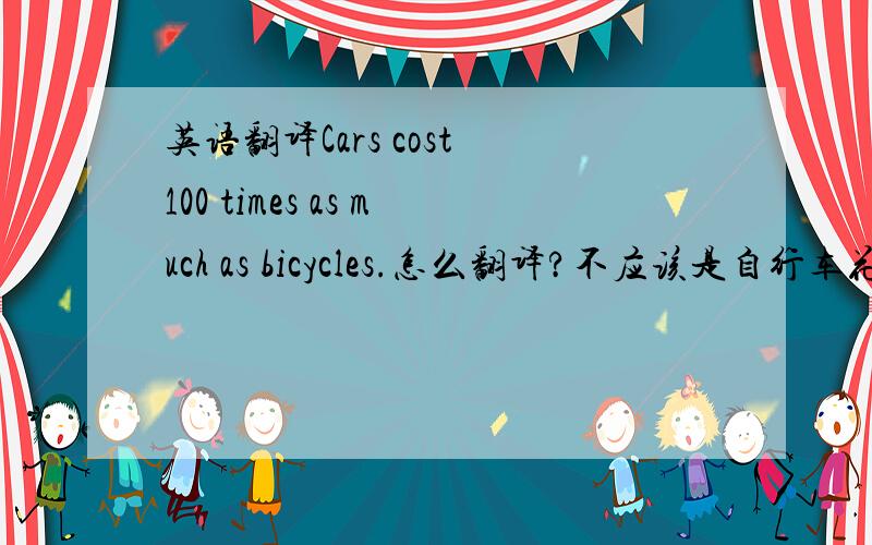 英语翻译Cars cost 100 times as much as bicycles.怎么翻译?不应该是自行车花费一百倍和自行车一样多?貌似不是 = =