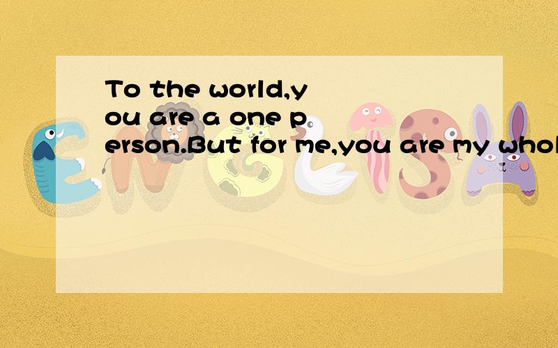 To the world,you are a one person.But for me,you are my whole world.    LIU LIU    求翻译