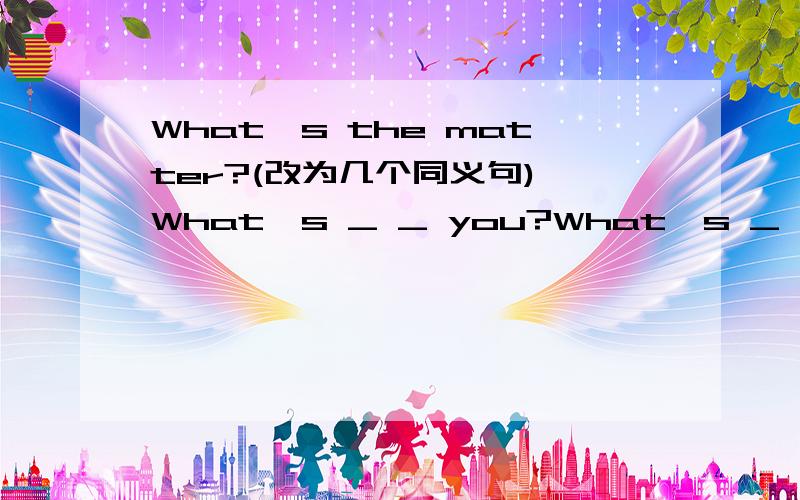 What's the matter?(改为几个同义句) What's _ _ you?What's _ _ What's _ (with you)?Wat's the _ (with you)?