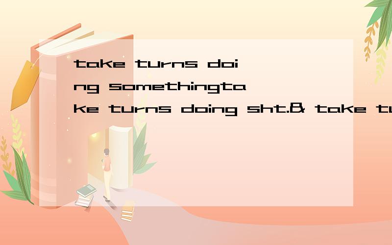 take turns doing somethingtake turns doing sht.& take turns to do sth.有何不同 在给一下例句