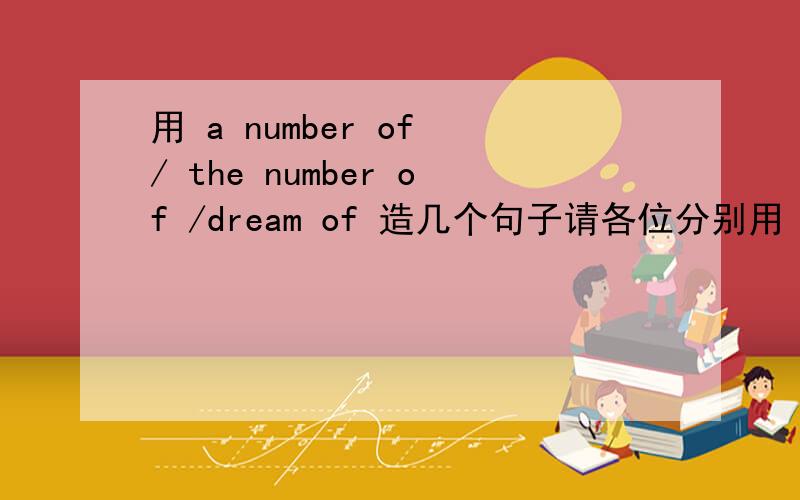 用 a number of / the number of /dream of 造几个句子请各位分别用 a number of、 the number of、dream of 造几个句子把!有初三水平就可以.用其中任意一个造句也可！