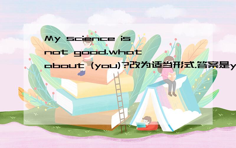 My science is not good.what about (you)?改为适当形式.答案是yours,我觉得是you.哪个对,求高见