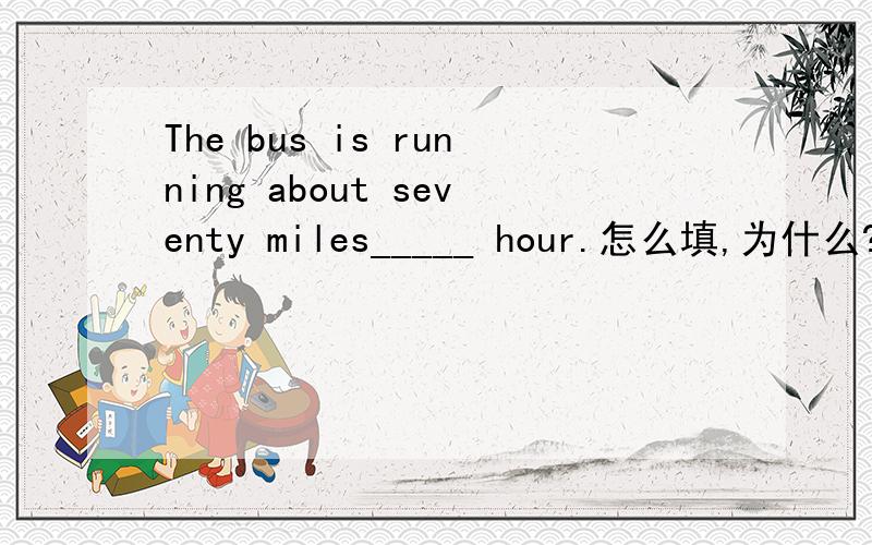 The bus is running about seventy miles_____ hour.怎么填,为什么?为什么用不定冠词