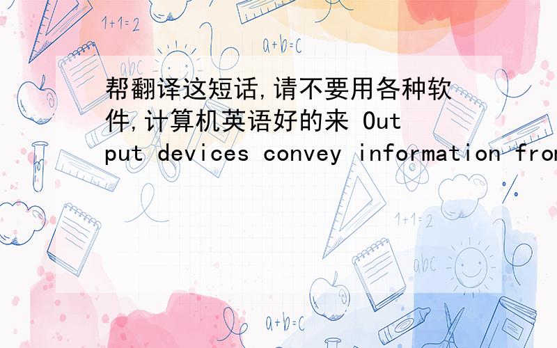 帮翻译这短话,请不要用各种软件,计算机英语好的来 Output devices convey information from the computer to the user.Increasingly,audio output devices are becoming popular,particularly those with voice output.Be suer to look at the gr