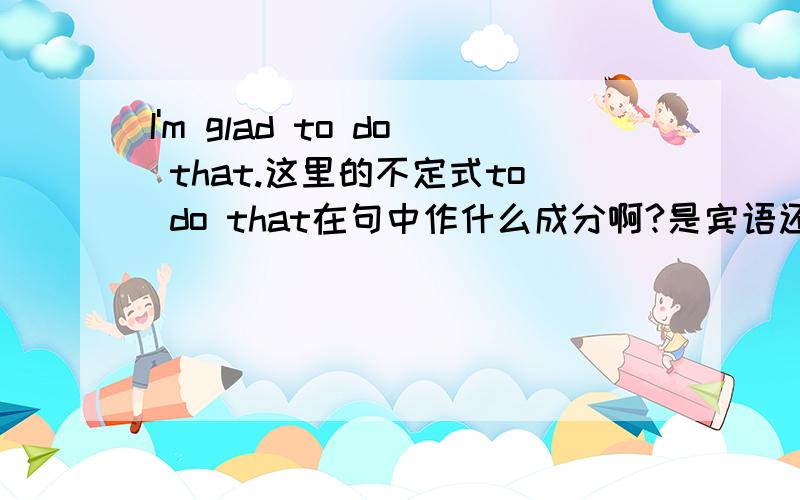 I'm glad to do that.这里的不定式to do that在句中作什么成分啊?是宾语还是状语?