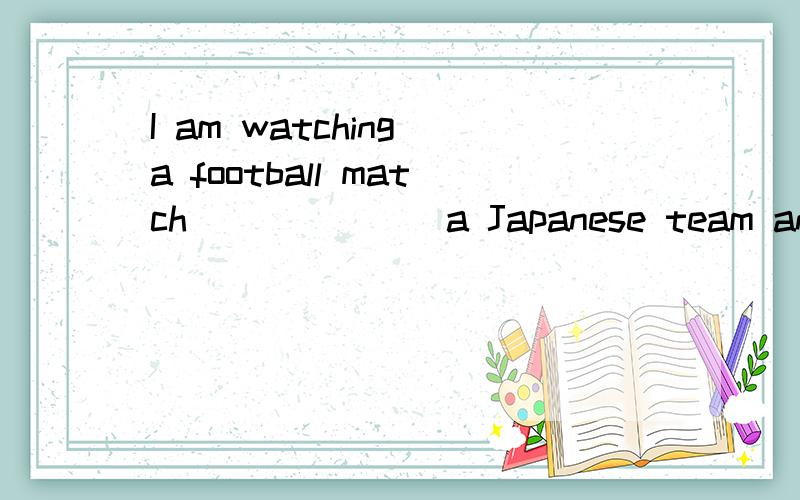 I am watching a football match_______a Japanese team and a Chinese team.望有实力的人提示