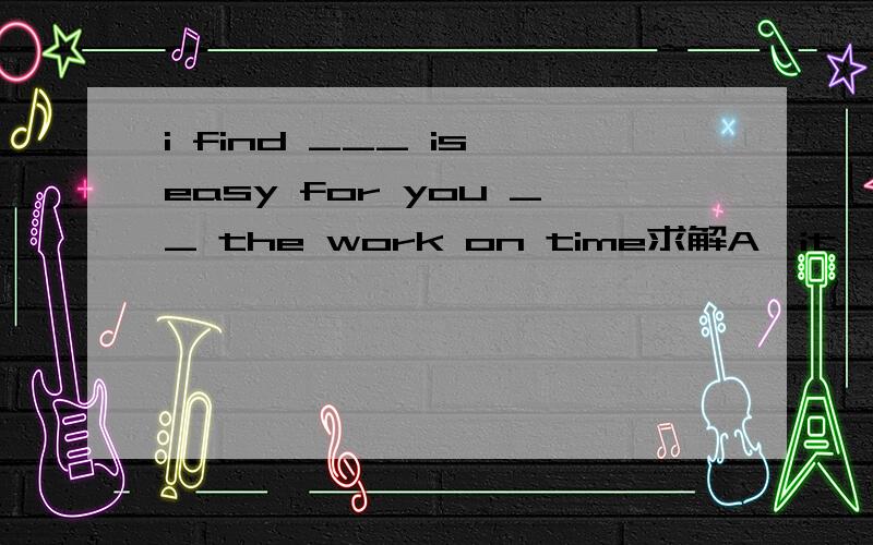 i find ___ is easy for you __ the work on time求解A,it,to finish.B,it,finishC,what,to finishD,that,to finish要正确的,不要乱说哈,别人都选得A,但是中间有个is的嘛,是不是该选C?有没有选C的可能？