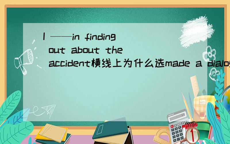 I ——in finding out about the accident横线上为什么选made a dialogue 顺便翻译一下句子made a dialogue是什么意思？不是编对话吗？