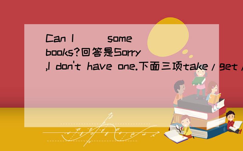 Can I () some books?回答是Sorry,I don't have one.下面三项take/get/have选那个?