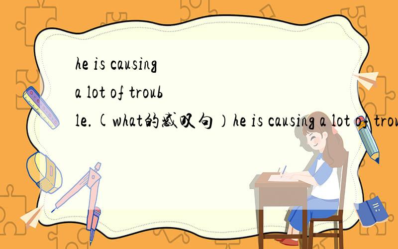 he is causing a lot of trouble.(what的感叹句）he is causing a lot of trouble.(改成what引导的感叹句）