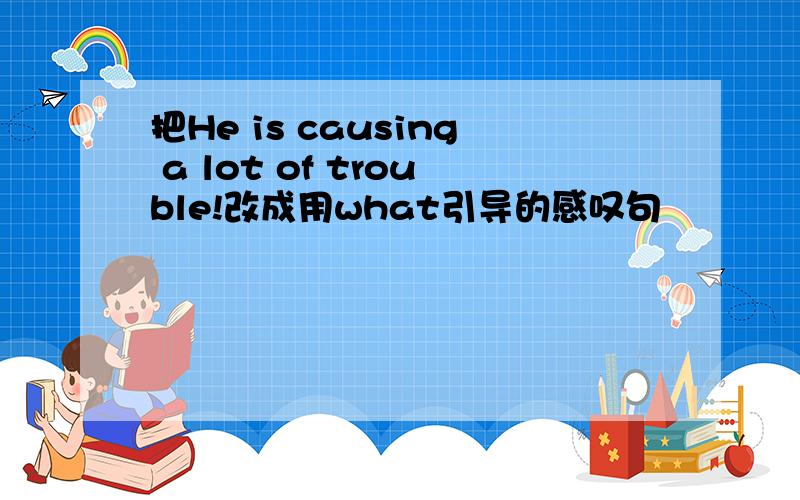 把He is causing a lot of trouble!改成用what引导的感叹句