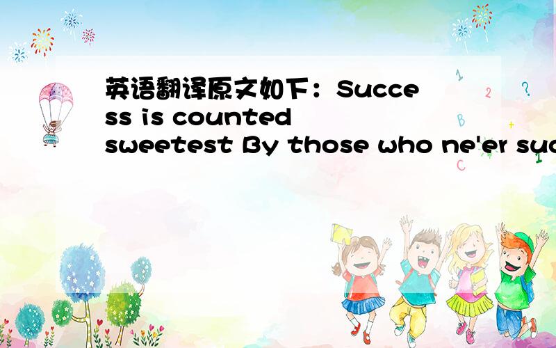 英语翻译原文如下：Success is counted sweetest By those who ne'er succeed.To comprehend a nectar Requires sorest need.Not one of all the purple host Who took the flag to-day Can tell the definition,So clear,of victory!As he,defeated,dying,On