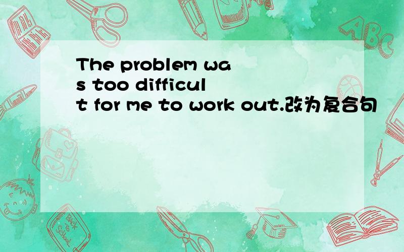 The problem was too difficult for me to work out.改为复合句