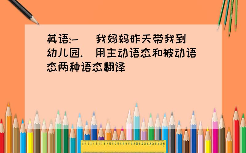 英语:-) 我妈妈昨天带我到幼儿园.(用主动语态和被动语态两种语态翻译)