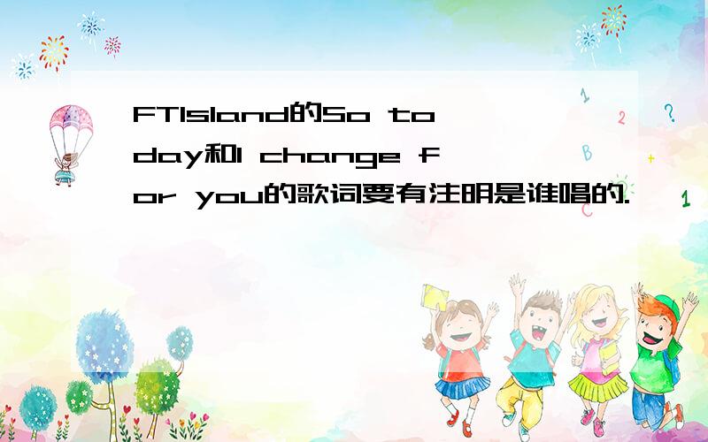 FTIsland的So today和I change for you的歌词要有注明是谁唱的.