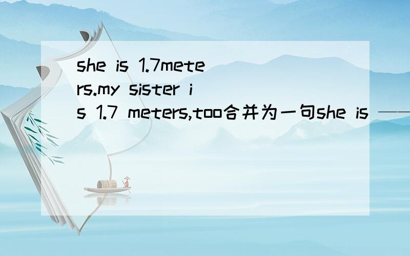 she is 1.7meters.my sister is 1.7 meters,too合并为一句she is —— —— —— my sister.