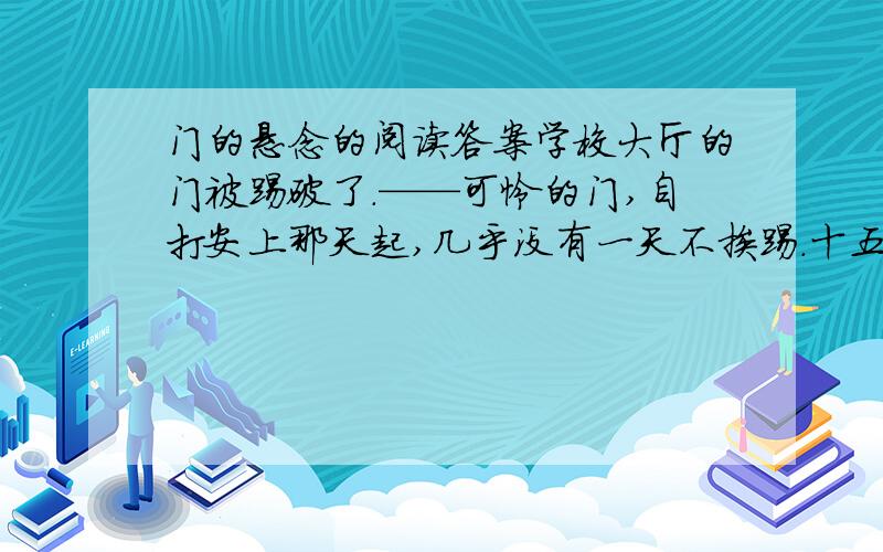 门的悬念的阅读答案学校大厅的门被踢破了.——可怜的门,自打安上那天起,几乎没有一天不挨踢.十五六岁的少年,正是撒欢儿尥蹶子的年龄.用脚开门,用脚关门,早成为他们的普遍行为.学校教