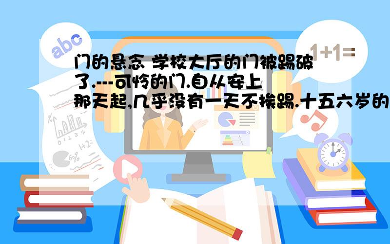 门的悬念 学校大厅的门被踢破了.---可怜的门.自从安上那天起,几乎没有一天不挨踢.十五六岁的孩子,正是撒欢的年龄.用脚开门,用脚关门,早已成了不足为奇的大众行为.教导主任为此伤透了脑