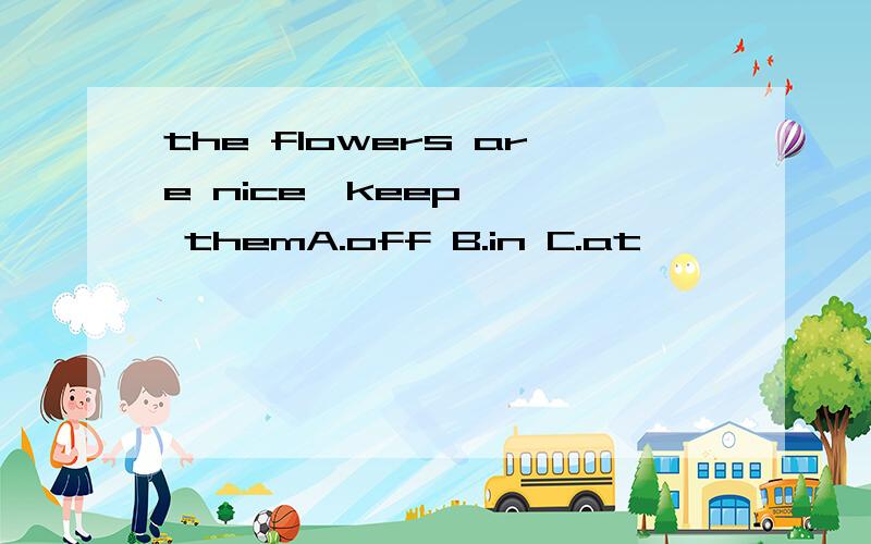 the flowers are nice,keep 【】 themA.off B.in C.at