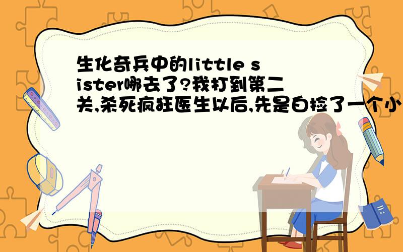 生化奇兵中的little sister哪去了?我打到第二关,杀死疯狂医生以后,先是白捡了一个小妹妹,然后杀死大老爹解救一个小妹妹,但当我打开出口的开关后,又在楼梯那里见到一个大老爹,它就走来走