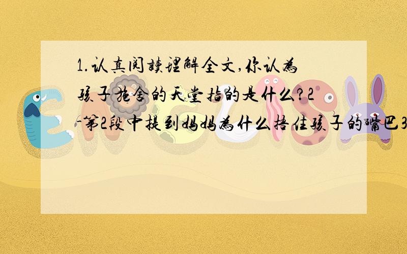 1.认真阅读理解全文,你认为孩子施舍的天堂指的是什么?2-第2段中提到妈妈为什么捂住孩子的嘴巴3=反复品味第3段最后一句话的含义,并用自己的话将这句话的言外之意解说出来4.文中说的那些