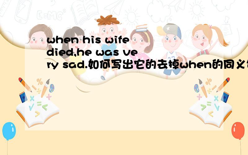 when his wife died,he was very sad.如何写出它的去掉when的同义句?但我要的答案已经找到了:化成独立主格结构.但还是要谢谢了