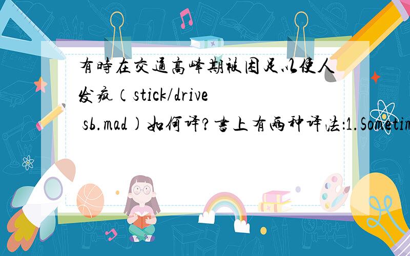 有时在交通高峰期被困足以使人发疯（stick/drive sb.mad)如何译?书上有两种译法：1.Sometimes it's enough to drive you mad if you are stuck in a traffic jam during the rush hour.2.Being stuck in a traffic jam sometimes during ru