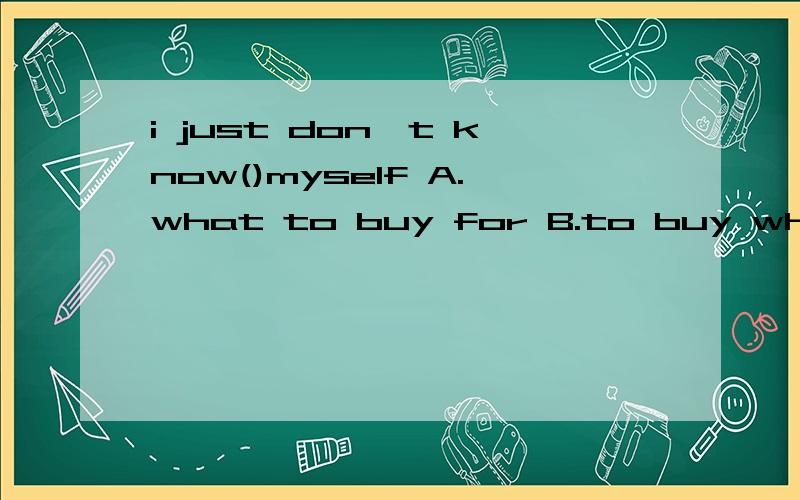 i just don't know()myself A.what to buy for B.to buy what for C.what to buy to D.to buy what to