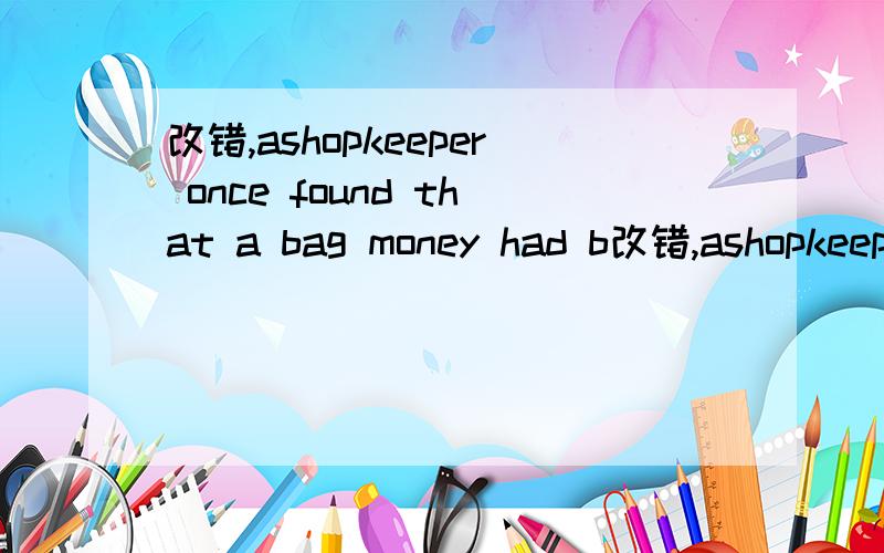 改错,ashopkeeper once found that a bag money had b改错,ashopkeeper once found that a bag money had been stolen from his shop ,he went to the judge and tell him about his loss,the judge ordered all people of the shop to come before him ,he took a