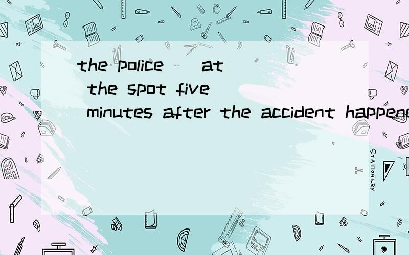 the police__at the spot five minutes after the accident happened.A arrive B arrived C arrivesD had arrived应该选哪个?为什么?