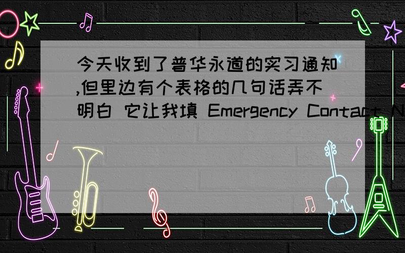 今天收到了普华永道的实习通知,但里边有个表格的几句话弄不明白 它让我填 Emergency Contact Name还有Phone Number of Emergency Contact、Relationship of Emergency Contact 这3个都要怎么填啊?