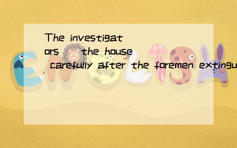 The investigators__the house carefully after the foremen extinguished the fire.A.checkedB.examinedC.testedD.inspected选哪个?为什么?这4个有何区别?