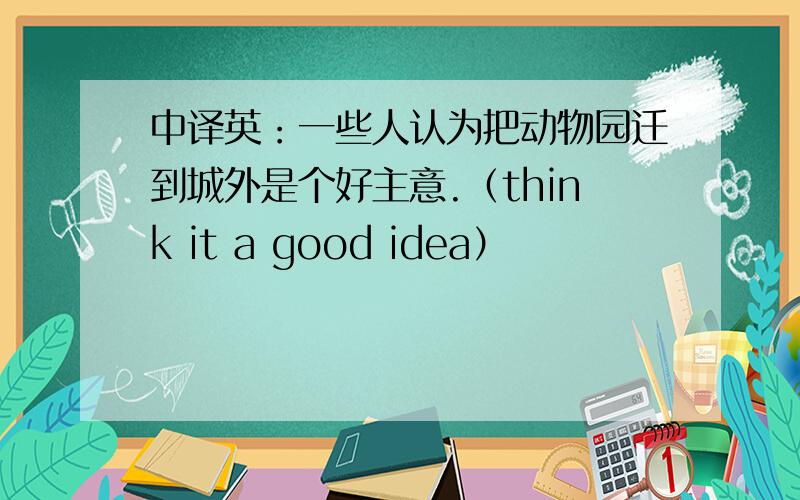 中译英：一些人认为把动物园迁到城外是个好主意.（think it a good idea）