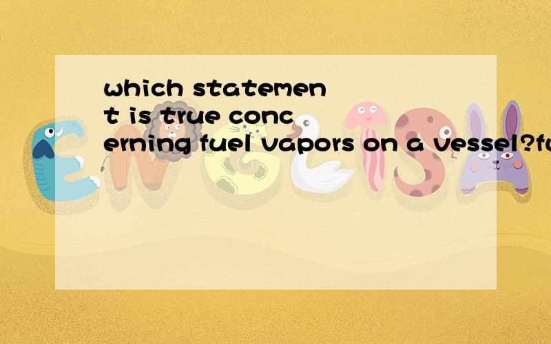which statement is true concerning fuel vapors on a vessel?fuel vapors gather in thelowest portions of the vessel?谁能把问题和答案帮我翻译下了,